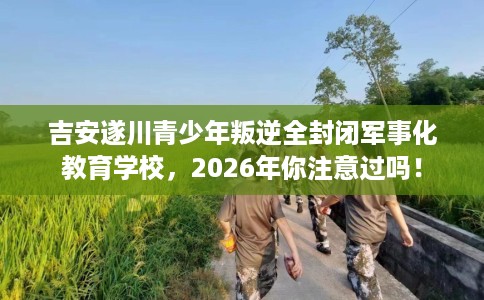 吉安遂川青少年叛逆全封闭军事化教育学校，2026年你注意过吗！