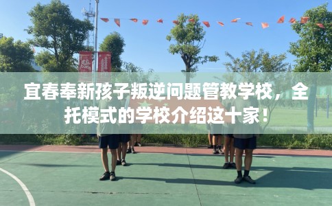 宜春奉新孩子叛逆问题管教学校，全托模式的学校介绍这十家！