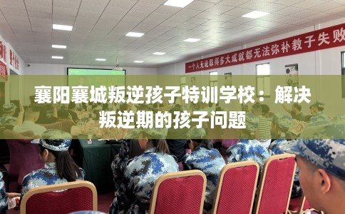 襄阳襄城叛逆孩子特训学校：解决叛逆期的孩子问题