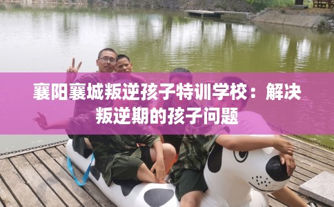 襄阳襄城叛逆孩子特训学校：解决叛逆期的孩子问题