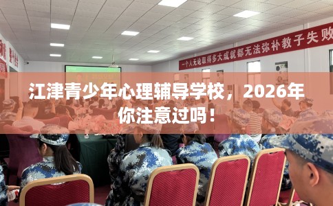 江津青少年心理辅导学校，2026年你注意过吗！