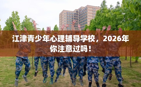 江津青少年心理辅导学校，2026年你注意过吗！