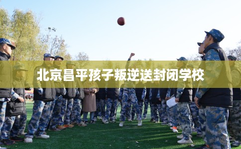 北京昌平孩子叛逆送封闭学校