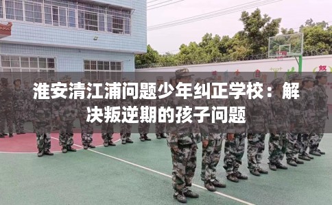 淮安清江浦问题少年纠正学校：解决叛逆期的孩子问题