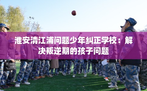 淮安清江浦问题少年纠正学校：解决叛逆期的孩子问题