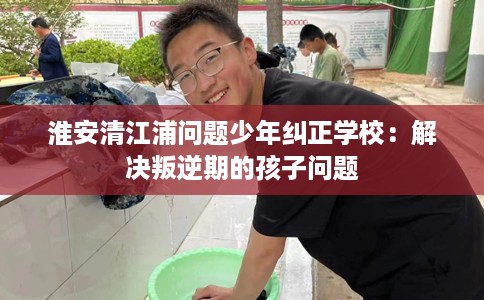 淮安清江浦问题少年纠正学校：解决叛逆期的孩子问题