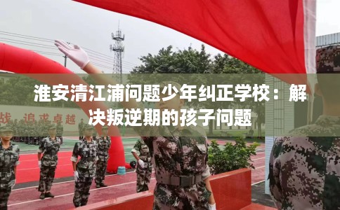 淮安清江浦问题少年纠正学校：解决叛逆期的孩子问题