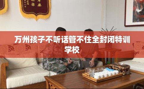 万州孩子不听话管不住全封闭特训学校 万州孩子不听话管不住全封闭特训学校