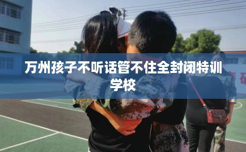万州孩子不听话管不住全封闭特训学校 万州孩子不听话管不住全封闭特训学校