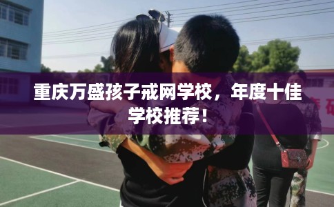 重庆万盛孩子戒网学校,年度十佳学校推荐! 重庆万盛孩子戒网学校,年度十佳学校推荐!