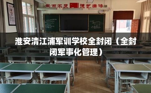 淮安清江浦军训学校全封闭（全封闭军事化管理）