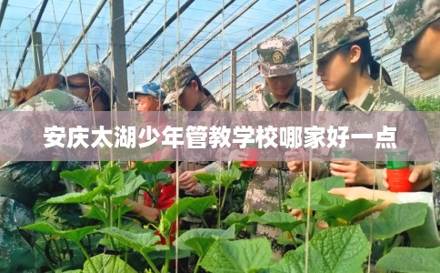 安庆太湖少年管教学校哪家好一点 安庆太湖少年管教学校哪家好一点
