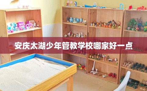 安庆太湖少年管教学校哪家好一点 安庆太湖少年管教学校哪家好一点