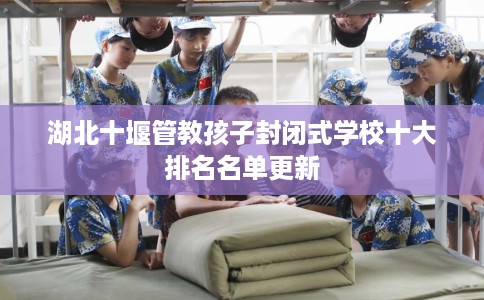 湖北十堰管教孩子封闭式学校十大排名名单更新