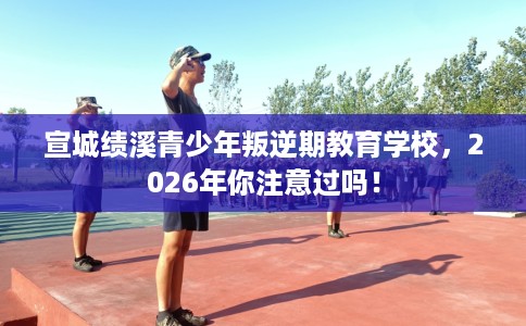 宣城绩溪青少年叛逆期教育学校,2026年你注意过吗! 宣城绩溪青少年叛逆期教育学校,2026年你注意过吗!