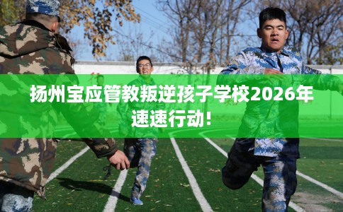扬州宝应管教叛逆孩子学校2026年速速行动!