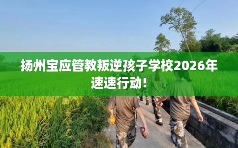 扬州宝应管教叛逆孩子学校2026年速速行动!