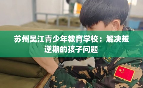 苏州吴江青少年教育学校:解决叛逆期的孩子问题 苏州吴江青少年教育学校:解决叛逆期的孩子问题