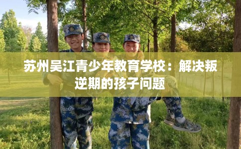 苏州吴江青少年教育学校:解决叛逆期的孩子问题 苏州吴江青少年教育学校:解决叛逆期的孩子问题