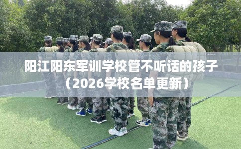阳江阳东军训学校管不听话的孩子（2026学校名单更新）