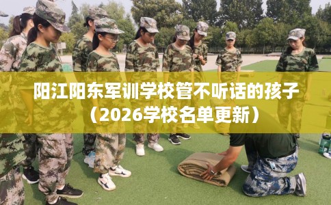 阳江阳东军训学校管不听话的孩子（2026学校名单更新）