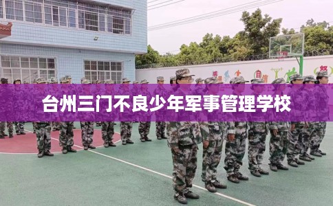 台州三门不良少年军事管理学校 台州三门不良少年军事管理学校