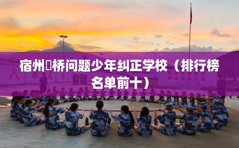 宿州埇桥问题少年纠正学校（排行榜名单前十）