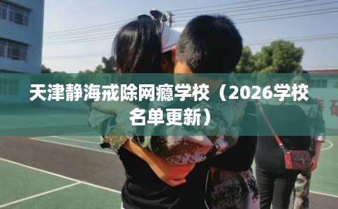 天津静海戒除网瘾学校（2026学校名单更新）