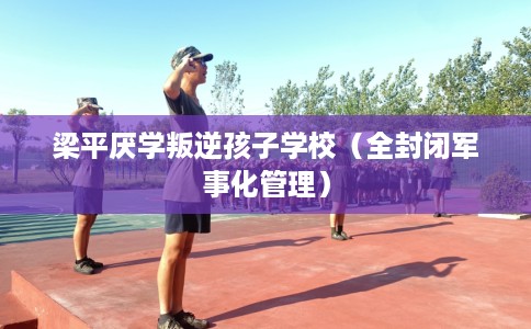 梁平厌学叛逆孩子学校(全封闭军事化管理) 梁平厌学叛逆孩子学校(全封闭军事化管理)