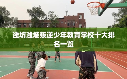 潍坊潍城叛逆少年教育学校十大排名一览