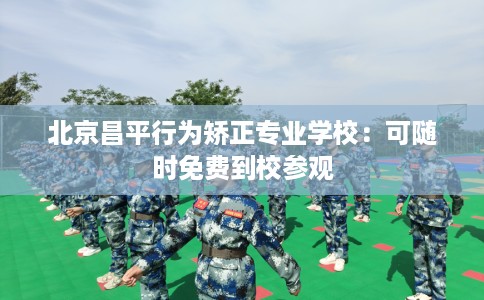 北京昌平行为矫正专业学校：可随时免费到校参观