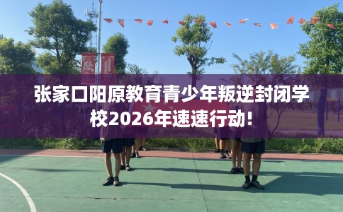 张家口阳原教育青少年叛逆封闭学校2026年速速行动! 张家口阳原教育青少年叛逆封闭学校2026年速速行动!