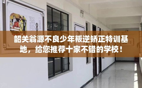 韶关翁源不良少年叛逆矫正特训基地，给您推荐十家不错的学校！
