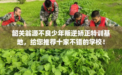 韶关翁源不良少年叛逆矫正特训基地，给您推荐十家不错的学校！