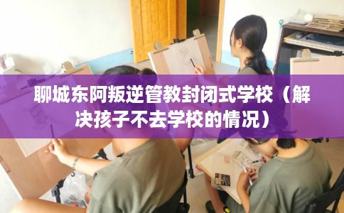 聊城东阿叛逆管教封闭式学校（解决孩子不去学校的情况）