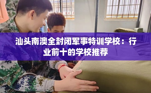 汕头南澳全封闭军事特训学校：行业前十的学校推荐