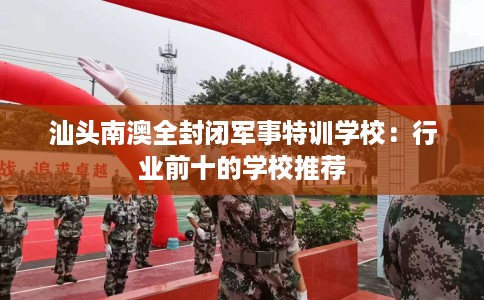 汕头南澳全封闭军事特训学校：行业前十的学校推荐