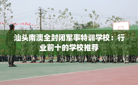 汕头南澳全封闭军事特训学校：行业前十的学校推荐