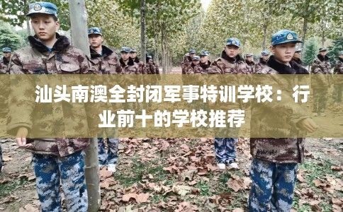 汕头南澳全封闭军事特训学校：行业前十的学校推荐