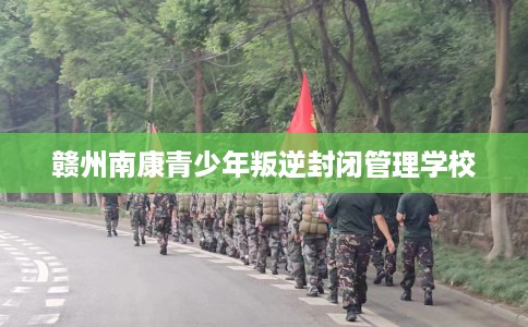 赣州南康青少年叛逆封闭管理学校 赣州南康青少年叛逆封闭管理学校