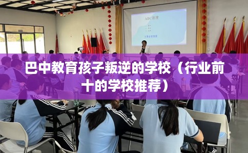 巴中教育孩子叛逆的学校（行业前十的学校推荐）