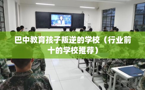 巴中教育孩子叛逆的学校（行业前十的学校推荐）