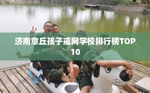 济南章丘孩子戒网学校排行榜TOP10