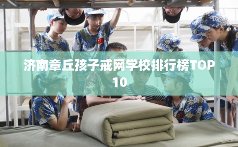 济南章丘孩子戒网学校排行榜TOP10