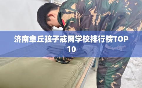 济南章丘孩子戒网学校排行榜TOP10