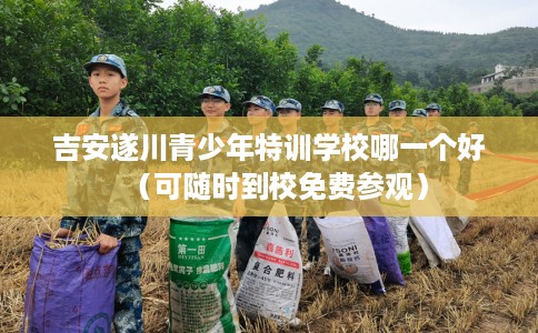 吉安遂川青少年特训学校哪一个好（可随时到校免费参观）