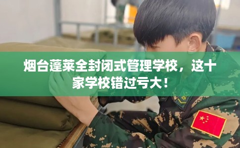 烟台蓬莱全封闭式管理学校，这十家学校错过亏大！