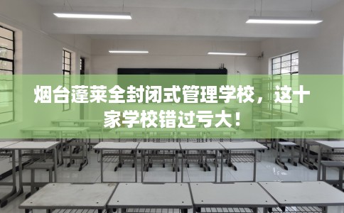 烟台蓬莱全封闭式管理学校，这十家学校错过亏大！