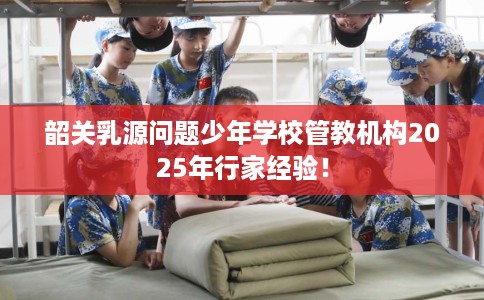 韶关乳源问题少年学校管教机构2025年行家经验！