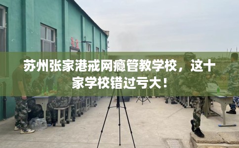苏州张家港戒网瘾管教学校，这十家学校错过亏大！